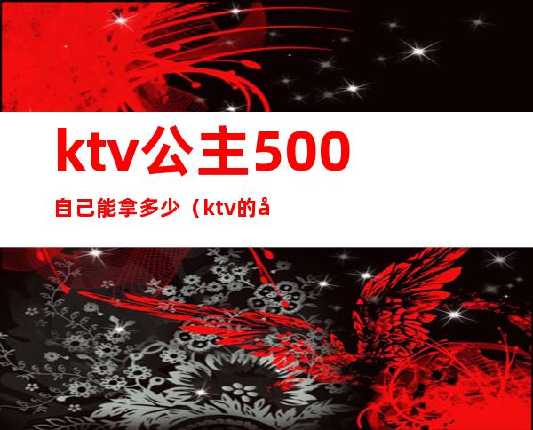 ktv公主500自己能拿多少（ktv的公主一般多少钱一次）