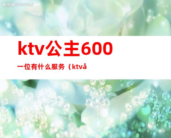 ktv公主600一位有什么服务（ktv叫个公主多少钱一个）