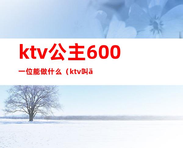 ktv公主600一位能做什么（ktv叫一个公主多少钱一个）