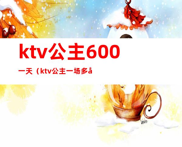 ktv公主600一天（ktv公主一场多少钱）