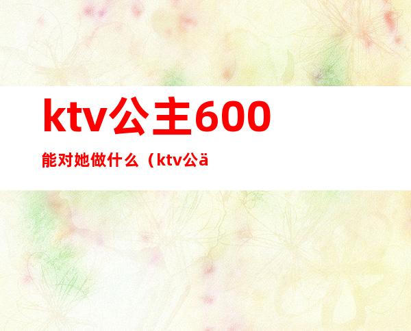 ktv公主600能对她做什么（ktv公主能到什么程度）