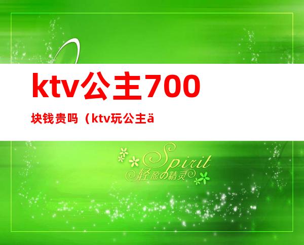 ktv公主700块钱贵吗（ktv玩公主一般要多钱）