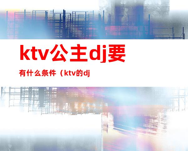 ktv公主dj要有什么条件（ktv的dj公主）