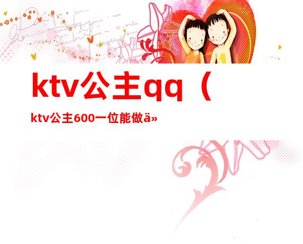 ktv公主qq（ktv公主600一位能做什么）