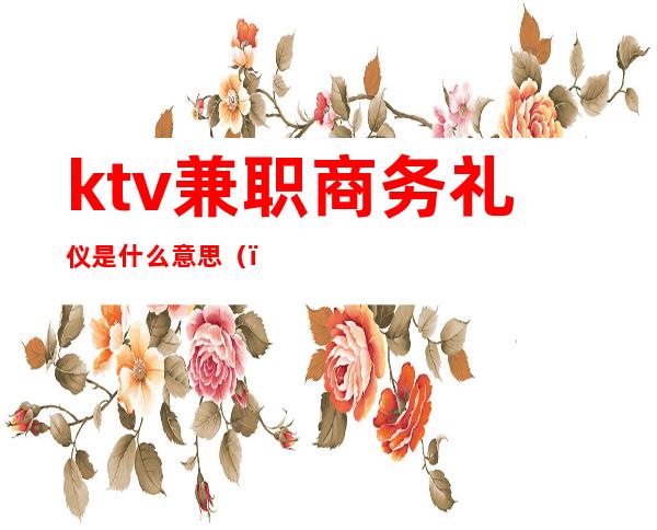 ktv兼职商务礼仪是什么意思（）