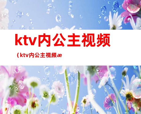 ktv内公主视频（ktv内公主视频教程）