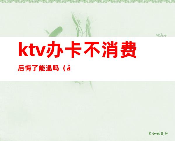 ktv办卡不消费后悔了能退吗（在ktv充卡,能退卡吗）