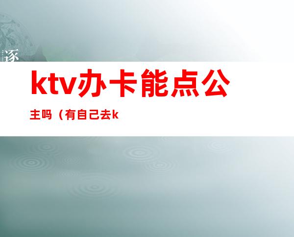 ktv办卡能点公主吗（有自己去ktv点公主的吗）