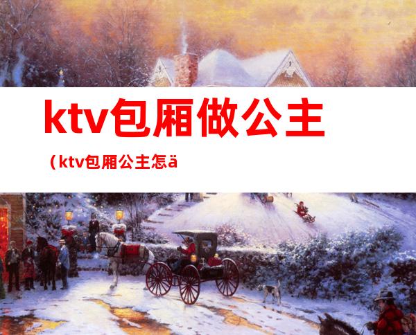 ktv包厢做公主（ktv包厢公主怎么服务）