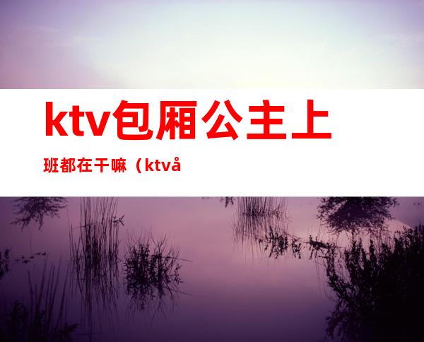 ktv包厢公主上班都在干嘛（ktv公主上班时间自由不）