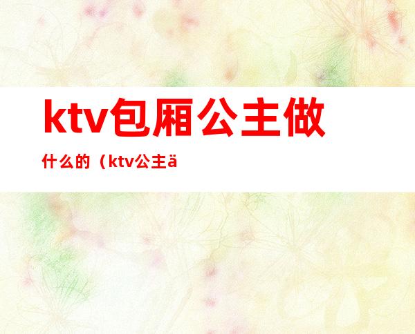 ktv包厢公主做什么的（ktv公主主要做哪些）