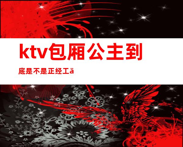 ktv包厢公主到底是不是正经工作（ktv公主正经吗）