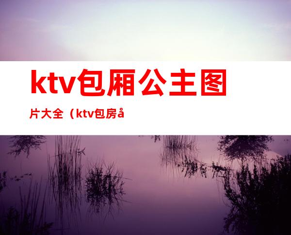 ktv包厢公主图片大全（ktv包房公主图片）