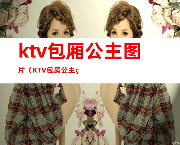 ktv包厢公主图片（KTV包房公主照片）