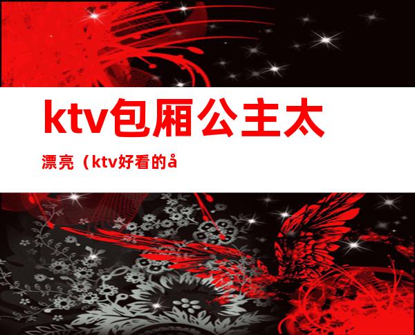 ktv包厢公主太漂亮（ktv好看的公主）