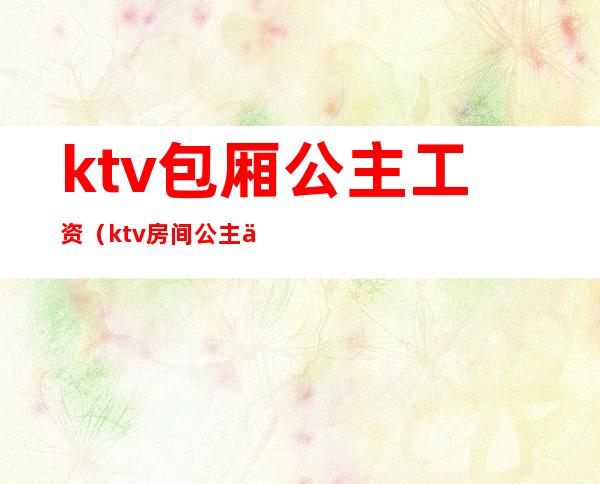 ktv包厢公主工资（ktv房间公主一个月多少钱）