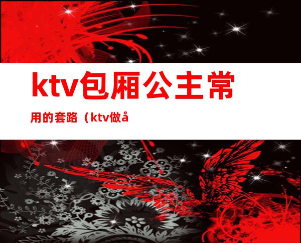 ktv包厢公主常用的套路（ktv做公主进包厢主要做什么）