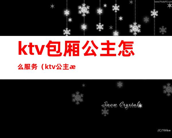 ktv包厢公主怎么服务（ktv公主是做什么服务）