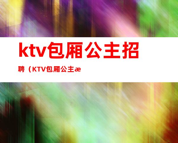 ktv包厢公主招聘（KTV包厢公主招聘信息）