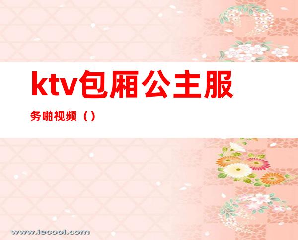 ktv包厢公主服务啪视频（）