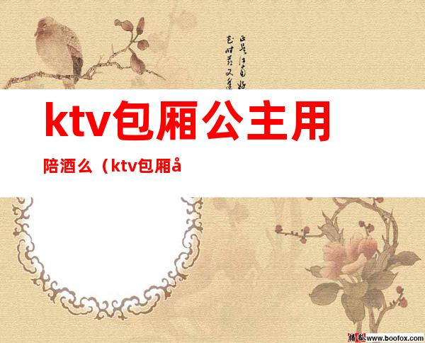 ktv包厢公主用陪酒么（ktv包厢公主和陪酒有什么区别）