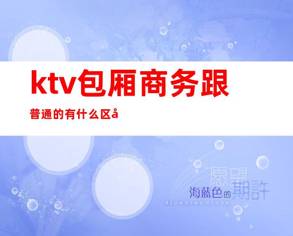 ktv包厢商务跟普通的有什么区别（商务ktv和普通ktv有啥区别）