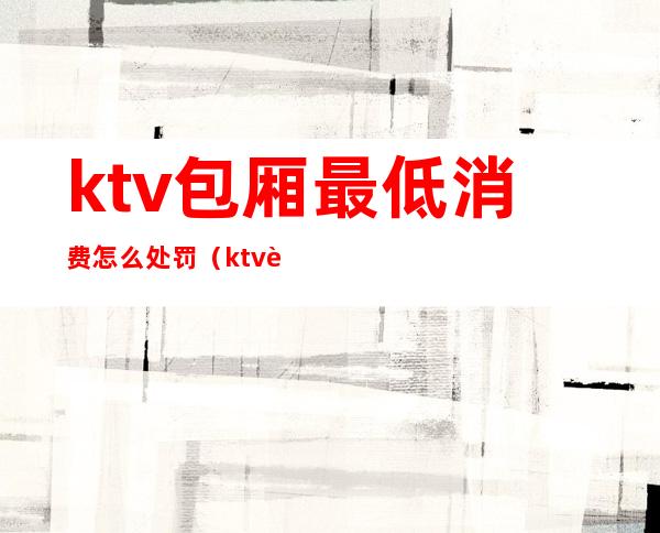 ktv包厢最低消费怎么处罚（ktv设置最低消费合法吗）