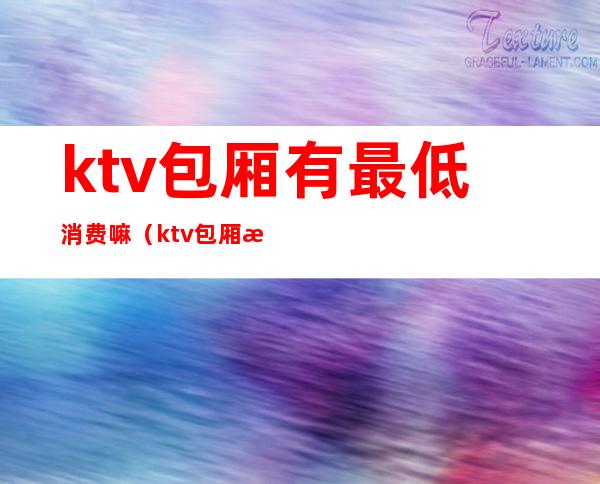 ktv包厢有最低消费嘛（ktv包厢有最低消费嘛）