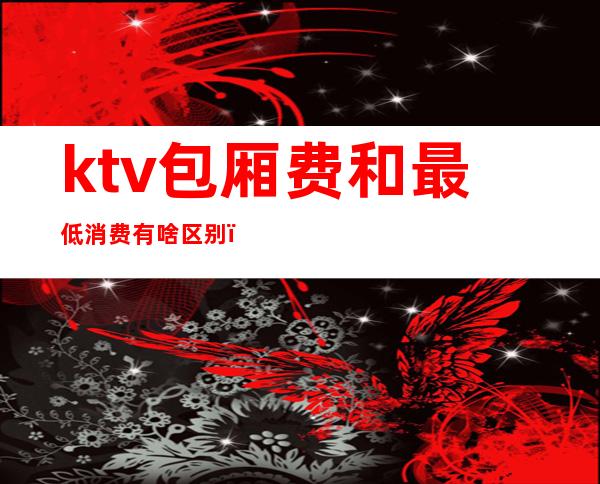 ktv包厢费和最低消费有啥区别（ktv包房费包括什么）