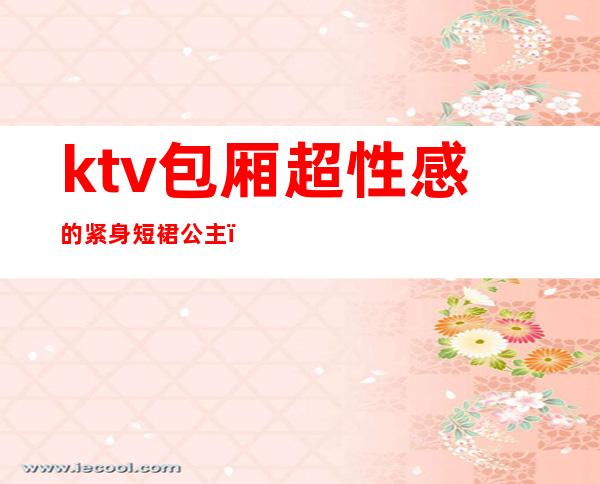 ktv包厢超性感的紧身短裙公主（商务ktv 公主）