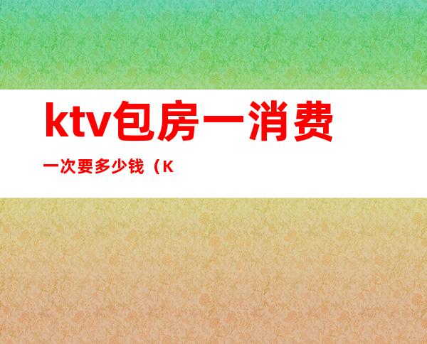 ktv包房一消费一次要多少钱（KTV包房要多少钱）