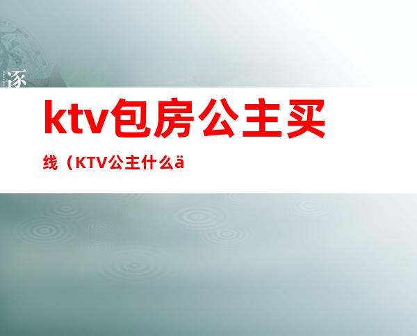 ktv包房公主买线（KTV公主什么价位）