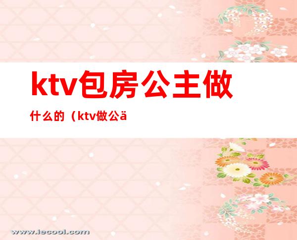 ktv包房公主做什么的（ktv做公主进包厢主要做什么）