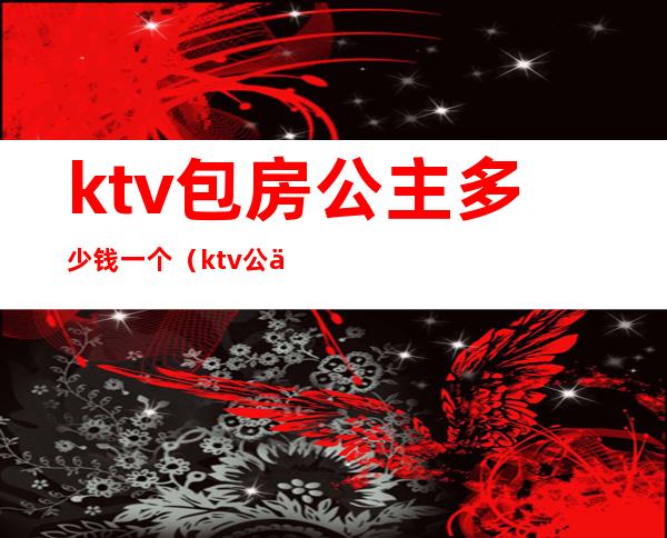 ktv包房公主多少钱一个（ktv公主多少钱）