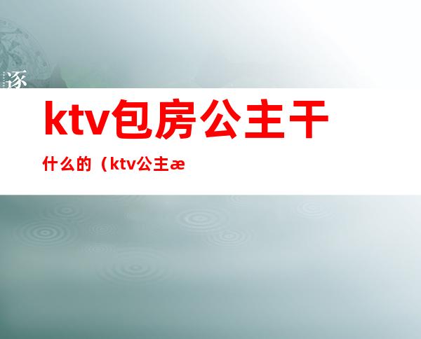 ktv包房公主干什么的（ktv公主房都要干嘛）