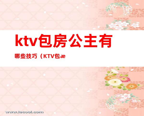 ktv包房公主有哪些技巧（KTV包房公主主要是干嘛的）