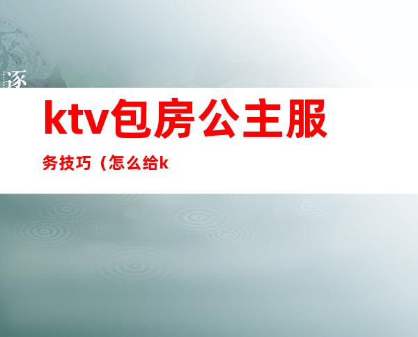 ktv包房公主服务技巧（怎么给ktv公主订包厢）