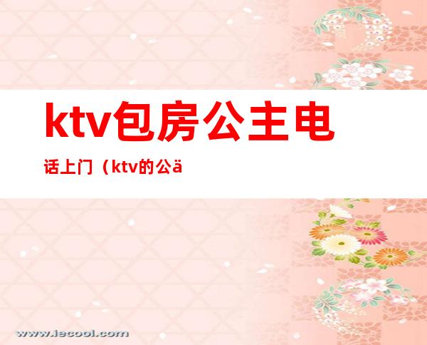 ktv包房公主电话上门（ktv的公主服务）