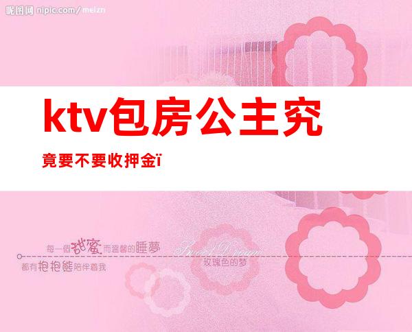 ktv包房公主究竟要不要收押金（ktv公主需要交押金吗）