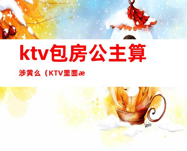 ktv包房公主算涉黄么（KTV里面有公主算涉黄吗）