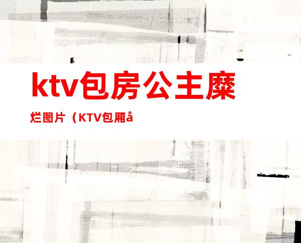 ktv包房公主糜烂图片（KTV包厢公主现场）