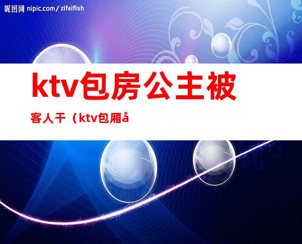 ktv包房公主被客人干（ktv包厢公主怎么服务）