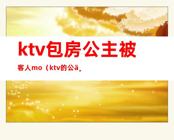 ktv包房公主被客人mo（ktv的公主服务）