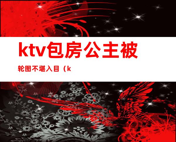 ktv包房公主被轮图不堪入目（ktv公主亲曝）