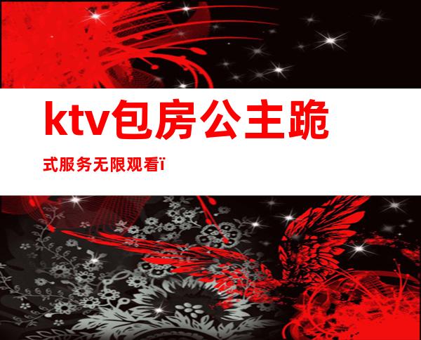 ktv包房公主跪式服务无限观看（）