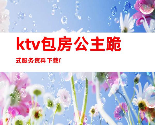 ktv包房公主跪式服务资料下载（ktv包厢公主怎么服务）