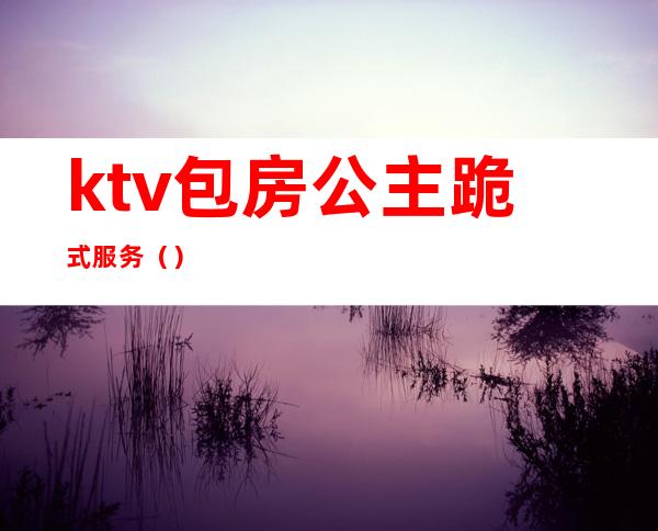 ktv包房公主跪式服务（）