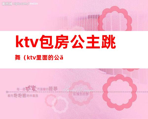 ktv包房公主跳舞（ktv里面的公主跳舞）