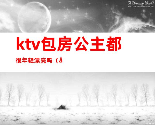 ktv包房公主都很年轻漂亮吗（做ktv公主好么）