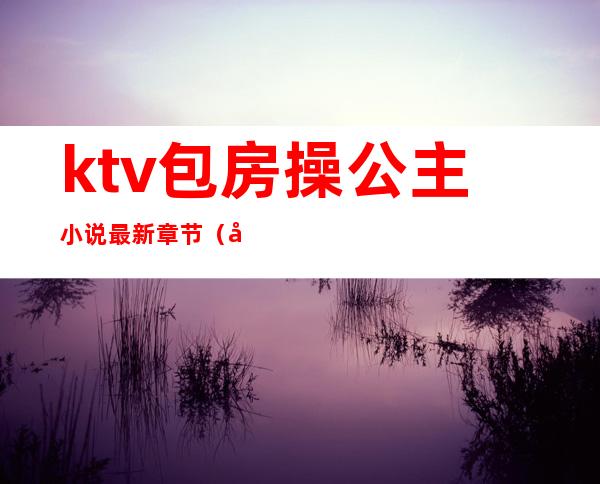 ktv包房操公主小说最新章节（做ktv公主小说）